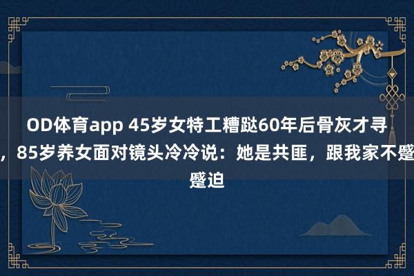 OD体育app 45岁女特工糟跶60年后骨灰才寻回，85岁养女面对镜头冷冷说：她是共匪，跟我家不蹙迫
