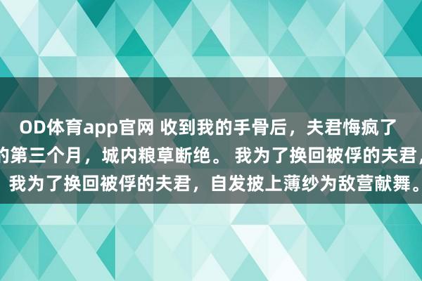 OD体育app官网 收到我的手骨后，夫君悔疯了 沈鹤舟顾清儿 匈奴围城的第三个月，城内粮草断绝。 　　我为了换回被俘的夫君，自发披上薄纱为敌营献舞。