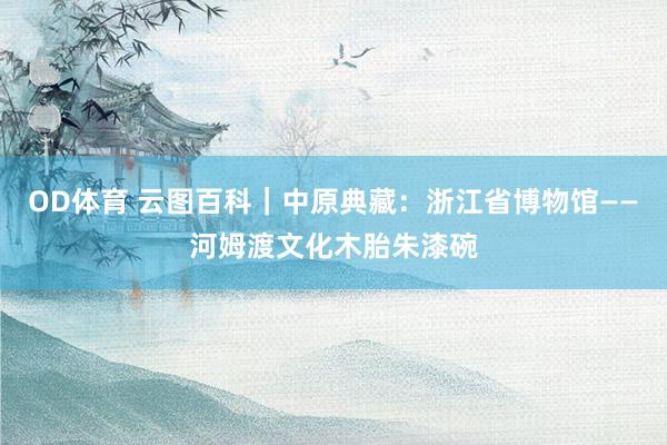 OD体育 云图百科｜中原典藏：浙江省博物馆——河姆渡文化木胎朱漆碗