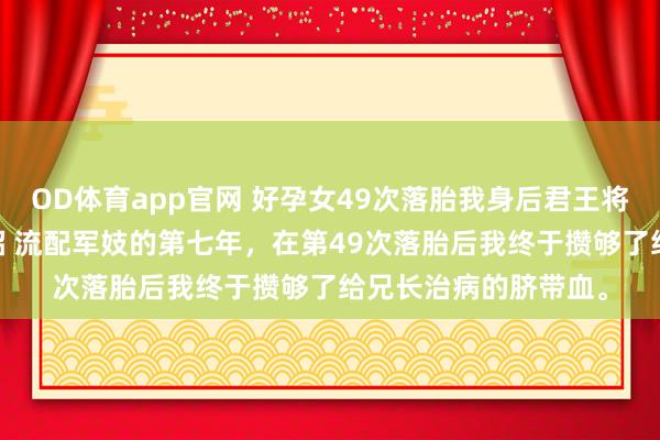 OD体育app官网 好孕女49次落胎我身后君王将军悔疯了 萧景宸慕昭 流配军妓的第七年，在第49次落胎后我终于攒够了给兄长治病的脐带血。