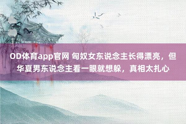 OD体育app官网 匈奴女东说念主长得漂亮，但华夏男东说念主看一眼就想躲，真相太扎心