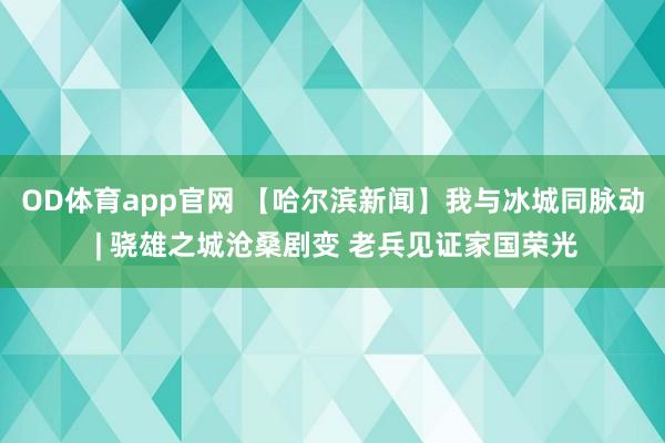 OD体育app官网 【哈尔滨新闻】我与冰城同脉动 | 骁雄之城沧桑剧变 老兵见证家国荣光