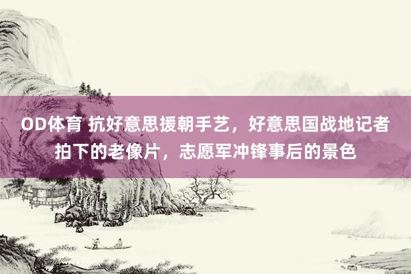 OD体育 抗好意思援朝手艺，好意思国战地记者拍下的老像片，志愿军冲锋事后的景色