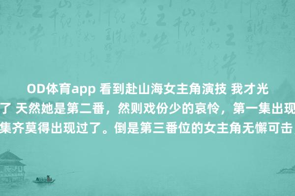 OD体育app 看到赴山海女主角演技 我才光显娜扎资源当今这样虐了 天然她是第二番，然则戏份少的哀怜，第一集出现了几分钟，当前这几集齐莫得出现过了。倒是第三番位的女主角无懈可击，戏份是她的三倍。 要是说娜扎动作演员莫得代表作，在剧里给实力演员作念配我能接收，然则就女主这演技，只可说娜扎太好按捺了。