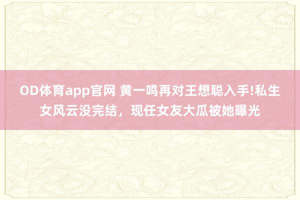 OD体育app官网 黄一鸣再对王想聪入手!私生女风云没完结，现任女友大瓜被她曝光