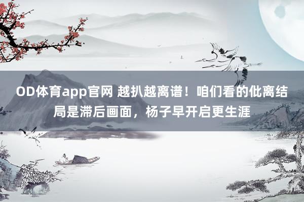 OD体育app官网 越扒越离谱！咱们看的仳离结局是滞后画面，杨子早开启更生涯