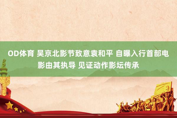 OD体育 吴京北影节致意袁和平 自曝入行首部电影由其执导 见证动作影坛传承