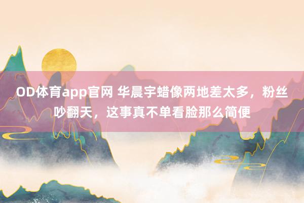 OD体育app官网 华晨宇蜡像两地差太多，粉丝吵翻天，这事真不单看脸那么简便