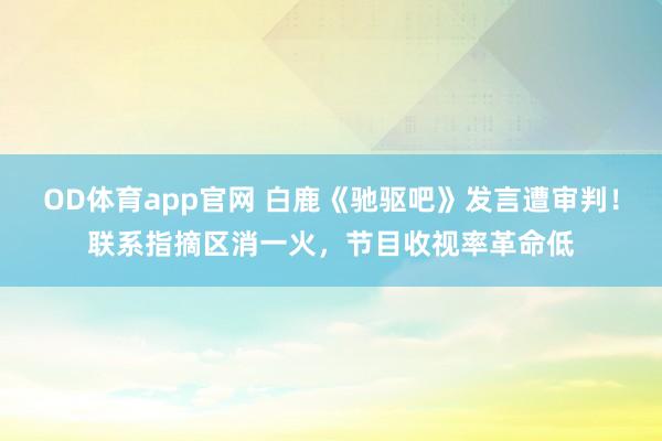 OD体育app官网 白鹿《驰驱吧》发言遭审判！联系指摘区消一火，节目收视率革命低