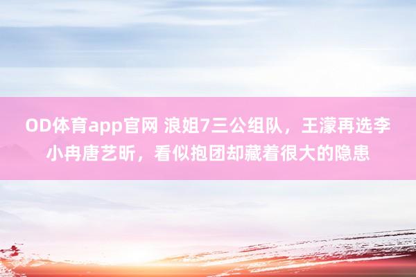 OD体育app官网 浪姐7三公组队，王濛再选李小冉唐艺昕，看似抱团却藏着很大的隐患