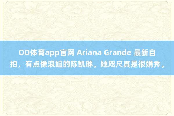 OD体育app官网 Ariana Grande 最新自拍，有点像浪姐的陈凯琳。她咫尺真是很娟秀。