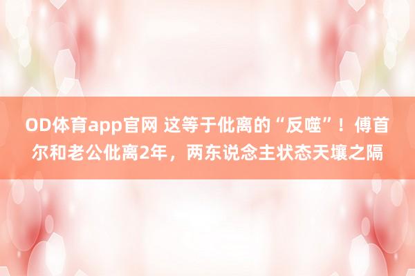 OD体育app官网 这等于仳离的“反噬”！傅首尔和老公仳离2年，两东说念主状态天壤之隔