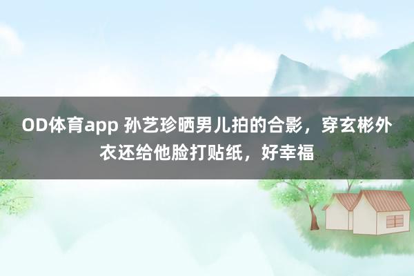 OD体育app 孙艺珍晒男儿拍的合影，穿玄彬外衣还给他脸打贴纸，好幸福
