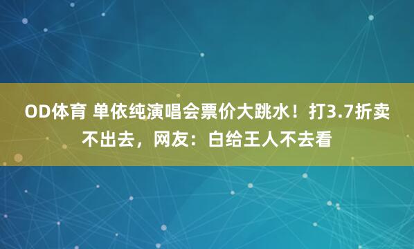 OD体育 单依纯演唱会票价大跳水！打3.7折卖不出去，网友：白给王人不去看
