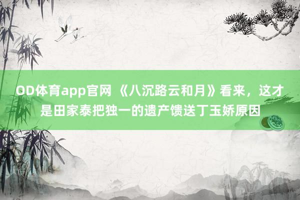 OD体育app官网 《八沉路云和月》看来，这才是田家泰把独一的遗产馈送丁玉娇原因