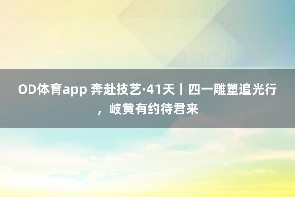OD体育app 奔赴技艺·41天丨四一雕塑追光行，<a href=