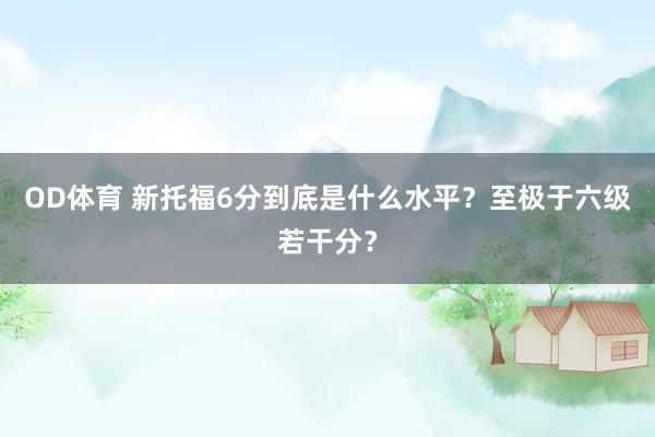 OD体育 新托福6分到底是什么水平？至极于六级若干分？