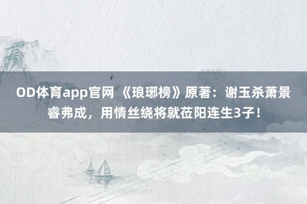 OD体育app官网 《琅琊榜》原著：谢玉杀萧景睿弗成，用情丝绕将就莅阳连生3子！