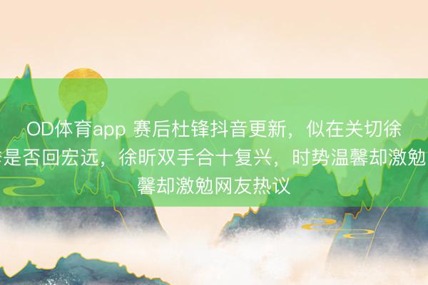 OD体育app 赛后杜锋抖音更新，似在关切徐昕下赛季是否回宏远，徐昕双手合十复兴，时势温馨却激勉网友热议